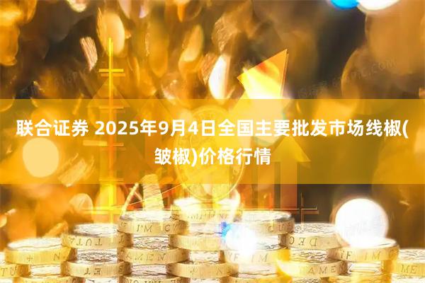 联合证券 2025年9月4日全国主要批发市场线椒(皱椒)价格行情