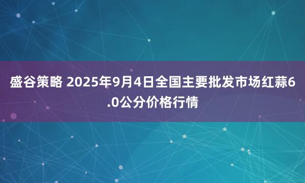 盛谷策略 2025年9月4日全国主要批发市场红蒜6.0公分价格行情