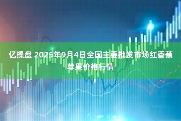 亿操盘 2025年9月4日全国主要批发市场红香蕉苹果价格行情