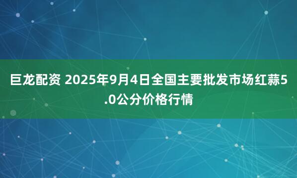 巨龙配资 2025年9月4日全国主要批发市场红蒜5.0公分价格行情