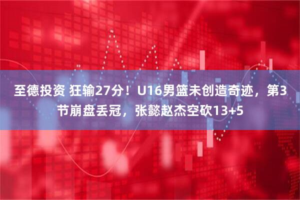 至德投资 狂输27分！U16男篮未创造奇迹，第3节崩盘丢冠，张懿赵杰空砍13+5