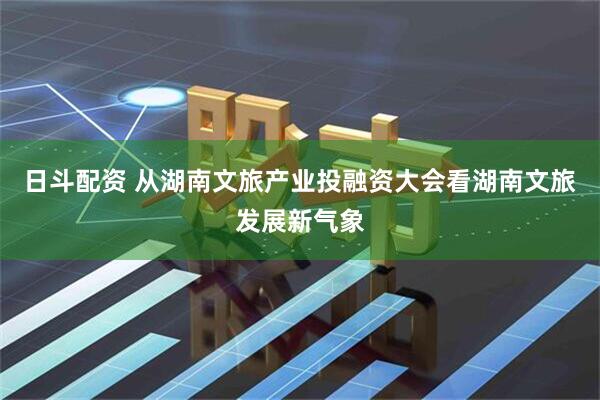 日斗配资 从湖南文旅产业投融资大会看湖南文旅发展新气象