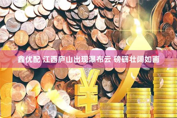 鑫优配 江西庐山出现瀑布云 磅礴壮阔如画