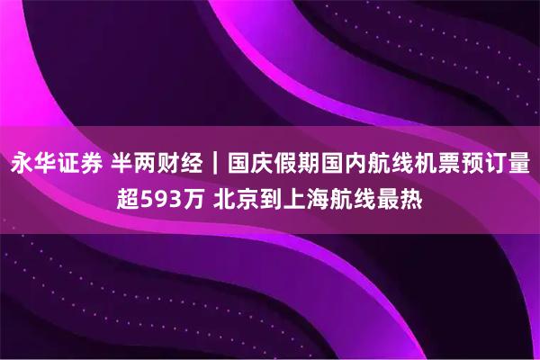 永华证券 半两财经｜国庆假期国内航线机票预订量超593万 北京到上海航线最热