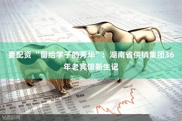 要配资 “留给学子的芳华”：湖南省供销集团36年老宾馆新生记
