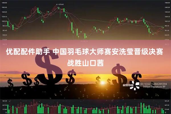 优配配件助手 中国羽毛球大师赛安洗莹晋级决赛 战胜山口茜