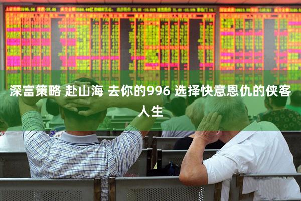 深富策略 赴山海 去你的996 选择快意恩仇的侠客人生