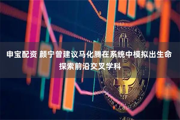 申宝配资 颜宁曾建议马化腾在系统中模拟出生命 探索前沿交叉学科