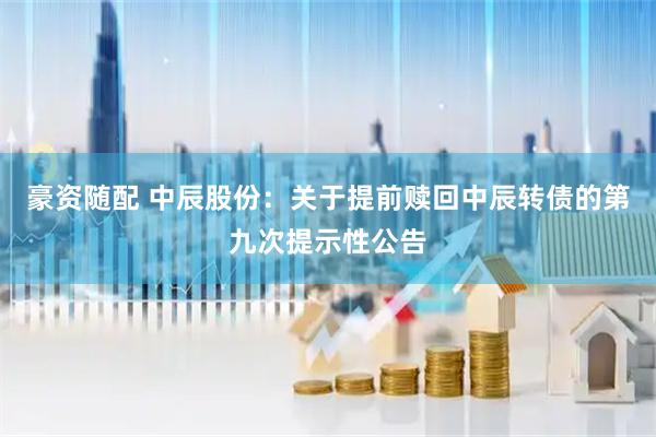 豪资随配 中辰股份：关于提前赎回中辰转债的第九次提示性公告