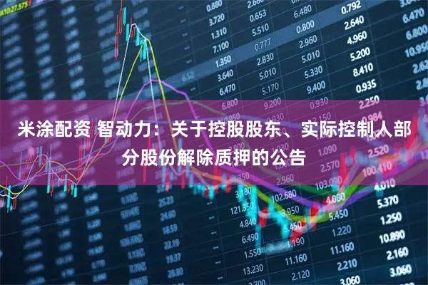 米涂配资 智动力：关于控股股东、实际控制人部分股份解除质押的公告