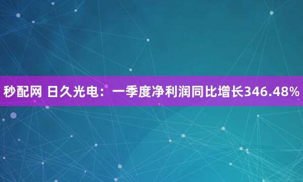 秒配网 日久光电：一季度净利润同比增长346.48%