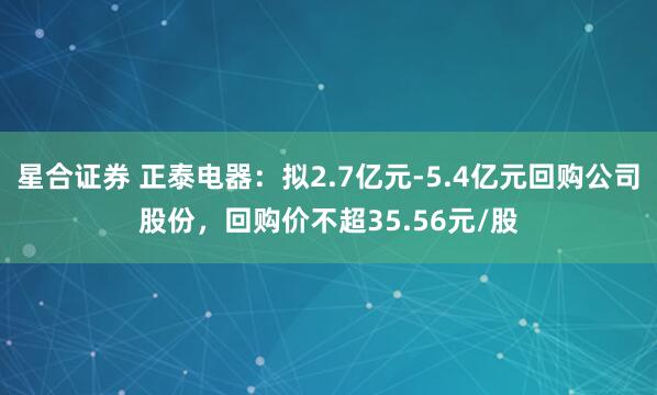 星合证券 正泰电器：拟2.7亿元-5.4亿元回购公司股份，回购价不超35.56元/股