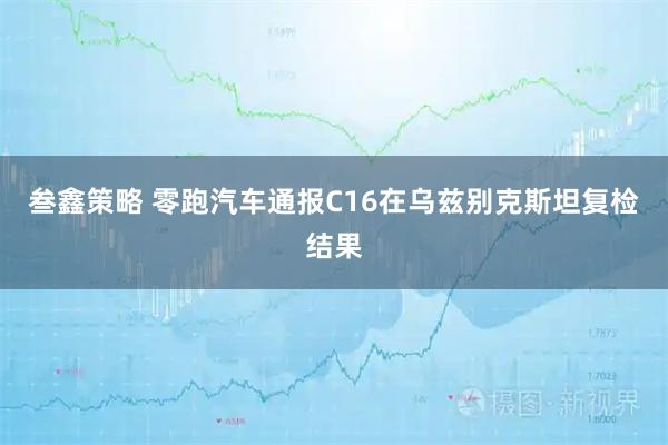 叁鑫策略 零跑汽车通报C16在乌兹别克斯坦复检结果