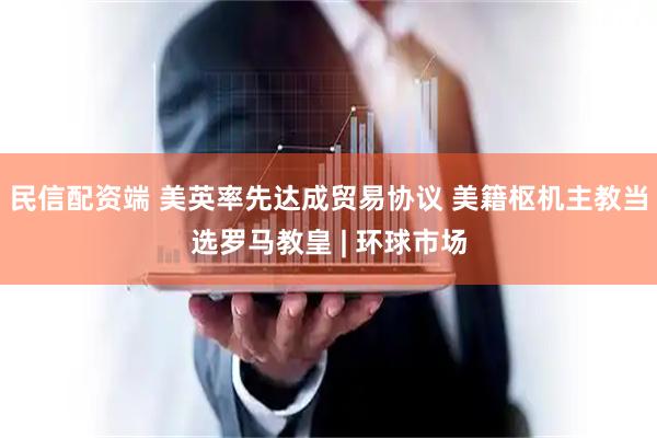 民信配资端 美英率先达成贸易协议 美籍枢机主教当选罗马教皇 | 环球市场