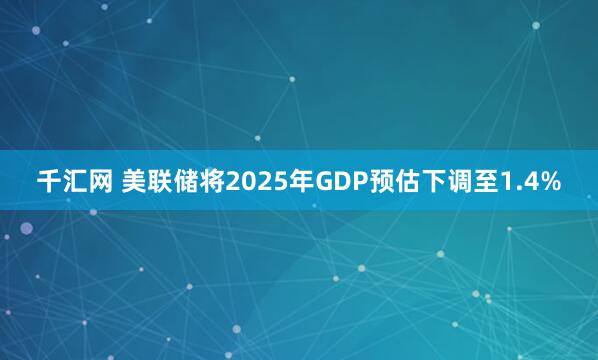 千汇网 美联储将2025年GDP预估下调至1.4%