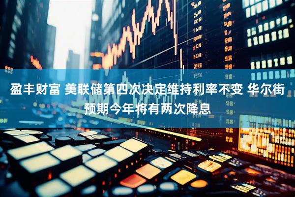 盈丰财富 美联储第四次决定维持利率不变 华尔街预期今年将有两次降息