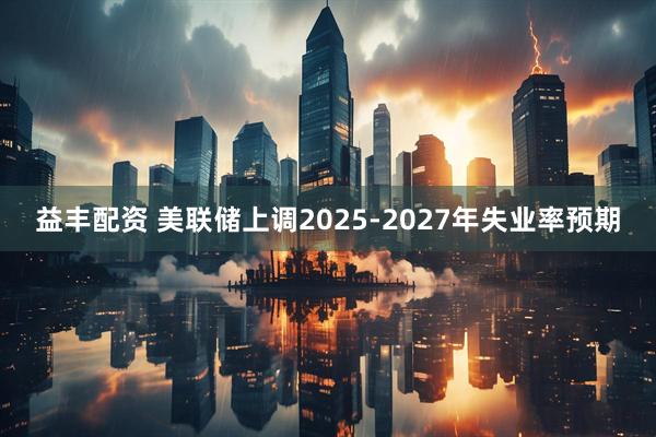 益丰配资 美联储上调2025-2027年失业率预期