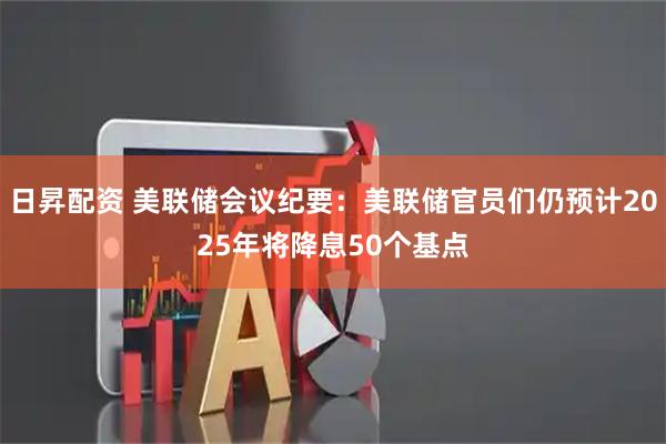 日昇配资 美联储会议纪要：美联储官员们仍预计2025年将降息50个基点