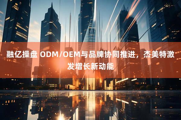 融亿操盘 ODM/OEM与品牌协同推进，杰美特激发增长新动能