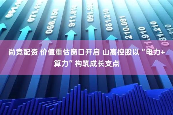 尚竞配资 价值重估窗口开启 山高控股以“电力+算力”构筑成长支点