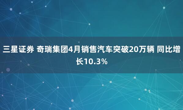 三星证券 奇瑞集团4月销售汽车突破20万辆 同比增长10.3%