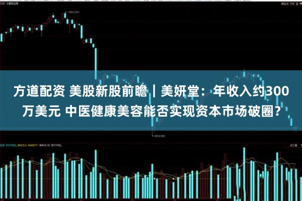 方道配资 美股新股前瞻｜美妍堂：年收入约300万美元 中医健康美容能否实现资本市场破圈？