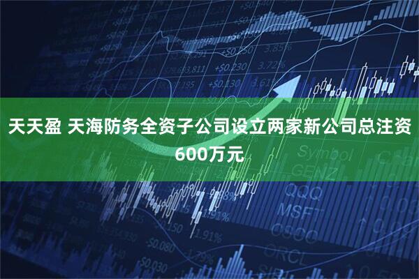 天天盈 天海防务全资子公司设立两家新公司总注资600万元