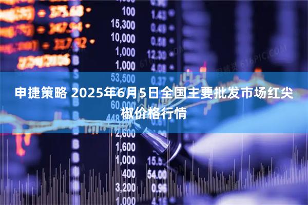 申捷策略 2025年6月5日全国主要批发市场红尖椒价格行情