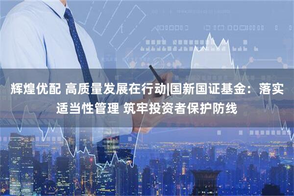 辉煌优配 高质量发展在行动|国新国证基金：落实适当性管理 筑牢投资者保护防线