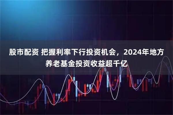 股市配资 把握利率下行投资机会，2024年地方养老基金投资收益超千亿