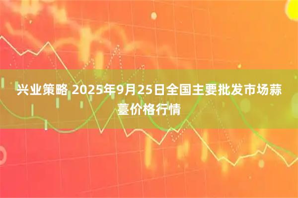 兴业策略 2025年9月25日全国主要批发市场蒜薹价格行情