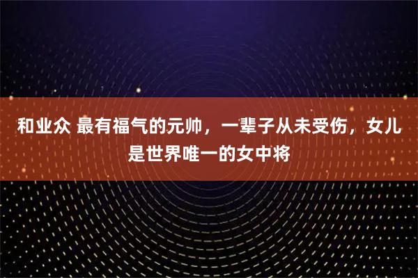 和业众 最有福气的元帅，一辈子从未受伤，女儿是世界唯一的女中将