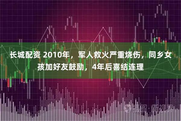 长城配资 2010年，军人救火严重烧伤，同乡女孩加好友鼓励，4年后喜结连理