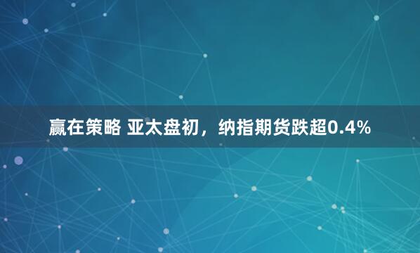 赢在策略 亚太盘初，纳指期货跌超0.4%