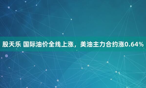 股天乐 国际油价全线上涨，美油主力合约涨0.64%