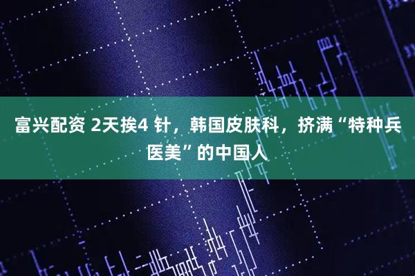 富兴配资 2天挨4 针，韩国皮肤科，挤满“特种兵医美”的中国人