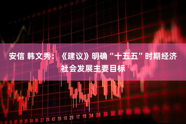 安信 韩文秀：《建议》明确“十五五”时期经济社会发展主要目标