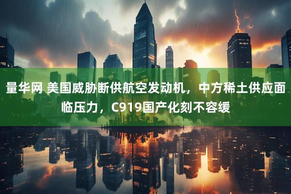 量华网 美国威胁断供航空发动机，中方稀土供应面临压力，C919国产化刻不容缓