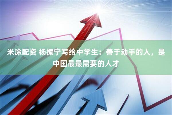米涂配资 杨振宁写给中学生：善于动手的人，是中国最最需要的人才