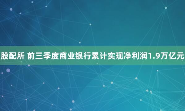 股配所 前三季度商业银行累计实现净利润1.9万亿元