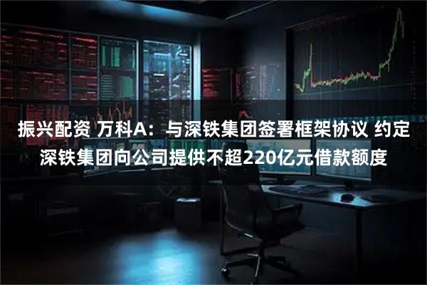 振兴配资 万科A：与深铁集团签署框架协议 约定深铁集团向公司提供不超220亿元借款额度