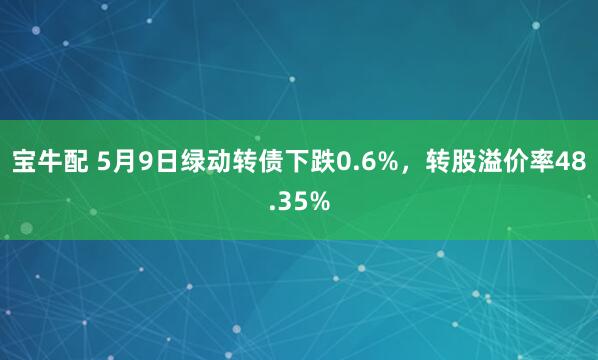 宝牛配 5月9日绿动转债下跌0.6%，转股溢价率48.35%