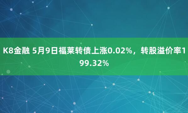 K8金融 5月9日福莱转债上涨0.02%，转股溢价率199.32%