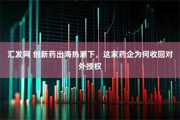 汇发网 创新药出海热潮下，这家药企为何收回对外授权