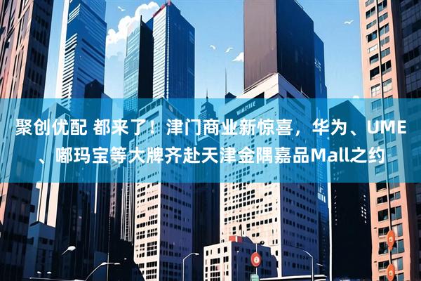 聚创优配 都来了！津门商业新惊喜，华为、UME、嘟玛宝等大牌齐赴天津金隅嘉品Mall之约