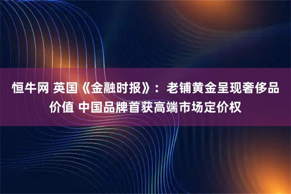 恒牛网 英国《金融时报》：老铺黄金呈现奢侈品价值 中国品牌首获高端市场定价权