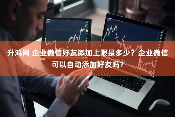 升鸿网 企业微信好友添加上限是多少？企业微信可以自动添加好友吗？
