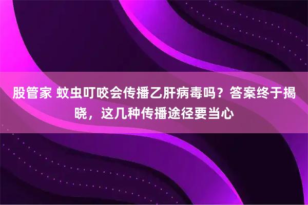 股管家 蚊虫叮咬会传播乙肝病毒吗？答案终于揭晓，这几种传播途径要当心