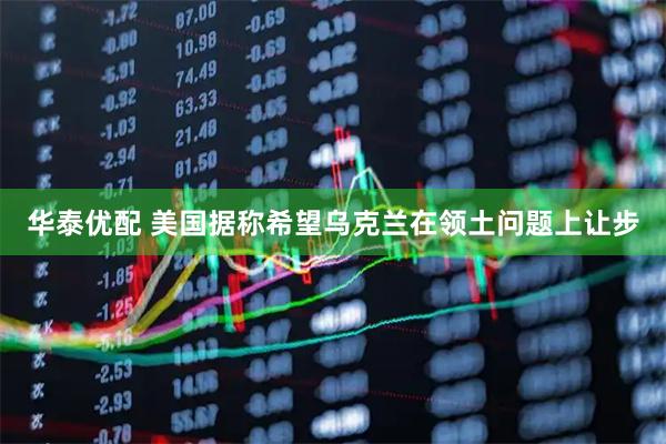 华泰优配 美国据称希望乌克兰在领土问题上让步