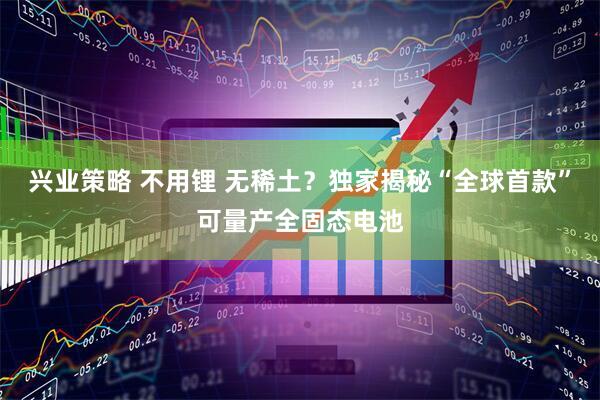 兴业策略 不用锂 无稀土？独家揭秘“全球首款”可量产全固态电池